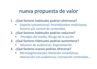 nueva	
  propuesta	
  de	
  valor	
  
1.  ¿Qué	
  factores	
  habituales	
  podrían	
  eliminarse?	
  
      Soporte	
  convencional;	
  Incer[dumbre	
  mediciones;	
  
       Autoría	
  y/o	
  control	
  de	
  contenidos	
  
2.  ¿Qué	
  factores	
  habituales	
  podrían	
  reducirse?	
  
      	
  Pres[gio	
  del	
  medio;	
  Riesgo	
  de	
  la	
  acción	
  	
  
3.  ¿Qué	
  factores	
  habituales	
  podrían	
  aumentarse?	
  
      Volumen	
  de	
  audiencias;	
  Segmentación	
  
4.  ¿Qué	
  factores	
  nuevos	
  podrían	
  ofrecerse?	
  
      Microsegmentación;	
  Medición	
  instantánea;	
  
       Interacción	
  con	
  audiencias;	
  Cocreación	
  contenidos…	
  
 