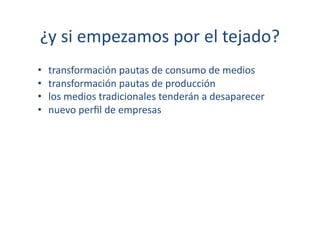 ¿y	
  si	
  empezamos	
  por	
  el	
  tejado?	
  
•    transformación	
  pautas	
  de	
  consumo	
  de	
  medios	
  
•    transformación	
  pautas	
  de	
  producción	
  
•    los	
  medios	
  tradicionales	
  tenderán	
  a	
  desaparecer	
  
•    nuevo	
  perﬁl	
  de	
  empresas	
  
 