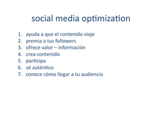 social	
  media	
  op[miza[on	
  
1.    ayuda	
  a	
  que	
  el	
  contenido	
  viaje	
  
2.    premia	
  a	
  tus	
  followers	
  
3.    ofrece	
  valor	
  –	
  información	
  
4.    crea	
  contenido	
  
5.    par[cipa	
  
6.    sé	
  autén[co	
  
7.    conoce	
  cómo	
  llegar	
  a	
  tu	
  audiencia	
  
 