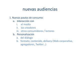 nuevas	
  audiencias	
  
1. Nuevas	
  pautas	
  de	
  consumo:	
  	
  
    a.  Interacción	
  con	
  	
  
        i.  el	
  medio	
  
        ii.  los	
  creadores	
  
        iii.  otros	
  consumidores	
  /	
  lectores	
  	
  
    b.  Personalización	
  
        a.  del	
  diálogo	
  	
  
        b.  formato,	
  contenido,	
  delivery	
  (Web	
  corpora[va,	
  
              agregadores,	
  Twi}er…)	
  
 