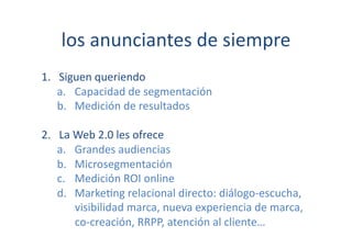 los	
  anunciantes	
  de	
  siempre	
  
1.  Siguen	
  queriendo	
  
    a.  Capacidad	
  de	
  segmentación	
  
    b.  Medición	
  de	
  resultados	
  

2.  La	
  Web	
  2.0	
  les	
  ofrece	
  
    a.  Grandes	
  audiencias	
  
    b.  Microsegmentación	
  
    c.  Medición	
  ROI	
  online	
  
    d.  Marke[ng	
  relacional	
  directo:	
  diálogo-­‐escucha,	
  	
  
          visibilidad	
  marca,	
  nueva	
  experiencia	
  de	
  marca,	
  	
  
          co-­‐creación,	
  RRPP,	
  atención	
  al	
  cliente…	
  
 