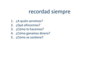 recordad	
  siempre	
  
1.    ¿A	
  quién	
  servimos?	
  
2.    ¿Qué	
  ofrecemos?	
  
3.    ¿Cómo	
  lo	
  hacemos?	
  
4.    ¿Cómo	
  ganamos	
  dinero?	
  
5.    ¿Cómo	
  se	
  sos[ene?	
  
 