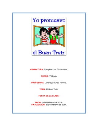 ASIGNATURA: Competencias Ciudadanas. 
CURSO: 1º Grado. 
PROFESORA: Lohendys Muñoz Herrera. 
TEMA: El Buen Trato. 
FECHA DE LA CLASE: 
INICIO: Septiembre 01 de 2014. 
FINALIZACIÓN: Septiembre 05 de 2014. 
 