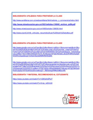 BIBLIOGRAFÍA UTILIZADA PARA PREPARAR LA CLASE 
http://www.santi llana.com.co/websantillana/html/valores_y_convivencia/index.html 
http://www.mineducacion.gov.co/1621/articles-116042_archivo_pdf4.pdf 
http://www.mineducacion.gov.co/cvn/1665/article-138830.html 
http://www.coanil.cl/info_articulos_resumidos/buen%20trato%20adultos.pdf 
BIBLIOGRAFÍA UTILIZADA PARA PREPARAR LA CLASE 
http://www.google.com.co/url?sa=t&rct=j&q=&esrc=s&frm=1&source=web&cd=5&v 
ed=0CD8QFjAE&url=http%3A%2F%2Fwww.unap.cl%2Fprontus_unap%2Fsite%2 
Fartic%2F20100609%2Fasocfile%2F20100609095130%2Festrategias_metodologi 
cas.pdf&ei=YjcCVNKmA8GlyAT5yYLYCA&usg=AFQjCNGQdLu6oZxPd8KeSqQaF 
DGXKoUsgw&sig2=Gvfw2rdkpQxN9fDRD80aBA 
http://www.google.com.co/url?sa=t&rct=j&q=&esrc=s&frm=1&source=web&cd=5&v 
ed=0CDwQFjAE&url=http%3A%2F%2Finfanciacapital.montevideo.gub.uy%2Fmat 
eriales%2FTaller%2520Buentrato%2520en%2520primera%2520infancia%25201% 
2520agosto%25202012.pdf&ei=5TQCVI29Lo2BygSM4IHACA&usg=AFQjCNH5wH 
KxdVuzqZq1W78JsKSauiDccw&sig2=_RB5ewqgHNfkD5tIBaJhfA 
BIBLIOGRAFÍA Y MATERIAL RECOMENDADO AL ESTUDIANTE 
https://www.youtube.com/watch?v=VjB5y0dZPgY 
https://www.youtube.com/watch?v=4-kp_reDmU4 
