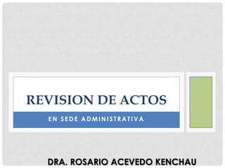 REVISION DE ACTOS
EN SEDE ADMINISTRATIVA

DRA. ROSARIO ACEVEDO KENCHAU

 