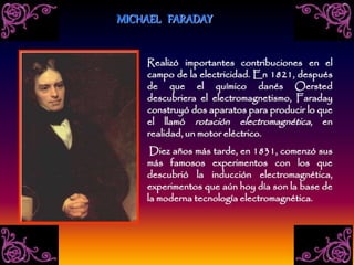 Realizó importantes contribuciones en el
campo de la electricidad. En 1821, después
de que el químico danés Oersted
descubriera el electromagnetismo, Faraday
construyó dos aparatos para producir lo que
el llamó rotación electromagnética, en
realidad, un motor eléctrico.
Diez años más tarde, en 1831, comenzó sus
más famosos experimentos con los que
descubrió la inducción electromagnética,
experimentos que aún hoy día son la base de
la moderna tecnología electromagnética.
MICHAEL FARADAY
 