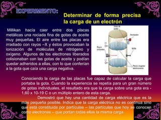 Millikan hacía caer entre dos placas
metálicas una rociada fina de gotas de aceite
muy pequeñas. El aire entre las placas era
irradiado con rayos –X y éstos provocaban la
ionización de moléculas de nitrógeno y
oxígeno. Algunos de los electrones liberados
colisionaban con las gotas de aceite y podían
quedar adheridos a ellas, con lo que conferían
a la gota que caía una carga negativa.
Conociendo la carga de las placas fue capaz de calcular la carga que
portaba la gota. Cuando la experiencia se repetía para un gran número
de gotas individuales, el resultado era que la carga sobre una gota era -
1,60 x 10-19 C o un múltiplo entero de esta carga.
Demostró que hay una cantidad de carga eléctrica que es la
más pequeña posible. Indica que la carga eléctrica no es continua sino
que está constituida por partículas – las partículas que hoy se conocen
como electrones – que portan todas ellas la misma carga.
Determinar de forma precisa
la carga de un electrón
 