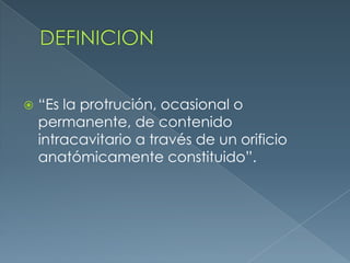 DEFINICION“Es la protrución, ocasional o permanente, de contenido intracavitario a través de un orificio anatómicamente constituido”.