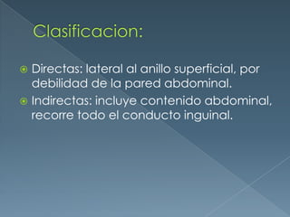 Clasificacion:Directas: lateral al anillo superficial, por debilidad de la pared abdominal.Indirectas: incluye contenido abdominal, recorre todo el conducto inguinal.