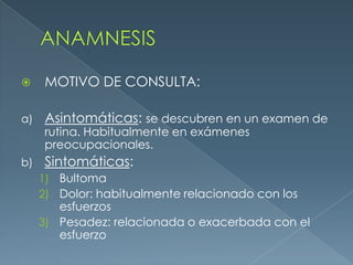 ANAMNESISMOTIVO DE CONSULTA:Asintomáticas: se descubren en un examen de rutina. Habitualmente en exámenes preocupacionales.Sintomáticas:BultomaDolor: habitualmente relacionado con los esfuerzosPesadez: relacionada o exacerbada con el esfuerzo 