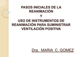 PASOS INICIALES DE LA
        REANIMACIÓN
              Y
   USO DE INSTRUMENTOS DE
REANIMACIÓN PARA SUMINISTRAR
    VENTILACIÓN POSITIVA




         Dra. MARIA C. GOMEZ
 