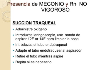 Presencia de MECONIO y Rn NO
             VIGOROSO

 SUCCION TRAQUEAL
    Administre oxígeno
    Introduzca laringoscopio, use sonda de
     aspirar 12F or 14F para limpiar la boca
    Introduzca el tubo endotraqueal
    Adapte el tubo endotraqueal al aspirador
    Retire el tubo mientras aspire
    Repita si es necesario
 