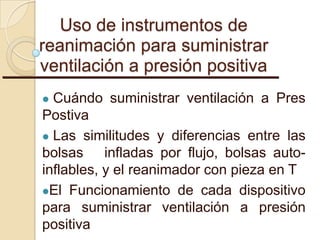 Uso de instrumentos de
reanimación para suministrar
ventilación a presión positiva
 Cuándo suministrar ventilación a Pres
Postiva
 Las similitudes y diferencias entre las
bolsas infladas por flujo, bolsas auto-
inflables, y el reanimador con pieza en T
El Funcionamiento de cada dispositivo
para suministrar ventilación a presión
positiva
 