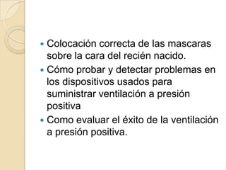  Colocación correcta de las mascaras
  sobre la cara del recién nacido.
 Cómo probar y detectar problemas en
  los dispositivos usados para
  suministrar ventilación a presión
  positiva
 Como evaluar el éxito de la ventilación
  a presión positiva.
 