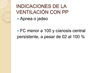 INDICACIONES DE LA
VENTILACIÓN CON PP
   Apnea o jadeo

FC menor a 100 y cianosis central
persistente, a pesar de 02 al 100 %
 