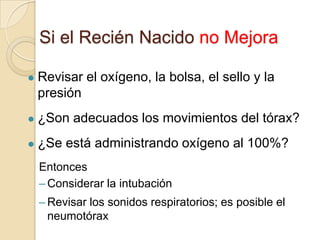 Si el Recién Nacido no Mejora

   Revisar el oxígeno, la bolsa, el sello y la
    presión
   ¿Son adecuados los movimientos del tórax?
   ¿Se está administrando oxígeno al 100%?
    Entonces
    – Considerar la intubación
    – Revisar los sonidos respiratorios; es posible el
      neumotórax
 