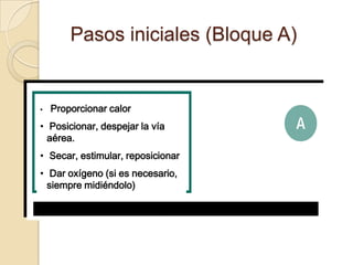 Pasos iniciales (Bloque A)


•   Proporcionar calor
• Posicionar, despejar la vía
  aérea.
• Secar, estimular, reposicionar
• Dar oxígeno (si es necesario,
  siempre midiéndolo)
 