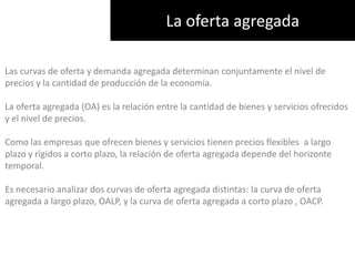 La oferta agregadaLas curvas de oferta y demanda agregada determinan conjuntamente el nivel de precios y la cantidad de producción de la economía.La oferta agregada (OA) es la relación entre la cantidad de bienes y servicios ofrecidos y el nivel de precios. Como las empresas que ofrecen bienes y servicios tienen precios flexibles  a largo plazo y rígidos a corto plazo, la relación de oferta agregada depende del horizonte temporal. Es necesario analizar dos curvas de oferta agregada distintas: la curva de oferta agregada a largo plazo, OALP, y la curva de oferta agregada a corto plazo , OACP.