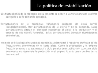 La política de estabilizaciónLas fluctuaciones de la economía en su conjunto se deben a las variaciones de la oferta agregada o de la demanda agregada. Perturbaciones de la economía: variaciones exógenas de estas curvas (desplazamientos). Hay perturbaciones de la oferta y de la demanda. Estas perturbaciones alteran el bienestar económico al alejar a la producción y el empleo de sus niveles naturales.  Estas perturbaciones provocan fluctuaciones económicas. Políticas de estabilización: Medidas económicas destinadas a reducir la gravedad de las fluctuaciones económicas en el corto plazo. Como la producción y el empleo fluctúan en torno a su tasa natural a LP, la política de estabilización suaviza el ciclo económico manteniendo la producción y el empleo lo más cerca posible de su tasa natural.