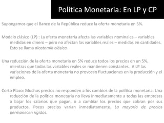 Política Monetaria: En LP y CPSupongamos que el Banco de la República reduce la oferta monetaria en 5%.Modelo clásico (LP) : La oferta monetaria afecta las variables nominales – variables medidas en dinero – pero no afectan las variables reales – medidas en cantidades. Esto se llama dicotomía clásica.Una reducción de la oferta monetaria en 5% reduce todos los precios en un 5%, mientras que todas las variables reales se mantienen constantes.  A LP las variaciones de la oferta monetaria no provocan fluctuaciones en la producción y el empleo.Corto Plazo: Muchos precios no responden a los cambios de la política monetaria. Una reducción de la política monetaria no lleva inmediatamente a todas las empresas a bajar los salarios que pagan, o a cambiar los precios que cobran por sus productos. Pocos precios varían inmediatamente. La mayoría de precios permanecen rígidos.