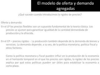 El modelo de oferta y demanda agregadas¿Qué sucede cuando introducimos la rigidez de precios? Oferta y demanda: En el LP los precios flexibles son un supuesto fundamental de la teoría clásica. Los precios se ajustan para garantizar igualdad de la cantidad demandada de producción y la ofrecida.En el CP – precios rígidos -  La producción también depende de la demanda de bienes y servicios. La demanda depende, a su vez, de la política monetaria, política fiscal y otros factores.         Como la política monetaria y fiscal pueden influir en la producción de la economía en el horizonte temporal en el que los precios son rígidos, la rigidez de los precios explica por qué estas políticas pueden ser útiles para estabilizar la economía a corto plazo.