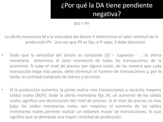 ¿Por qué la DA tiene pendiente negativa?MV = PYLa oferta monetaria M y la velocidad del dinero V determinan el valor nominal de la producción PY.  Una vez que PY es fijo, si P sube, Y debe disminuir.Dado que la velocidad del dinero es constante (V) – supuesto -  , la oferta monetaria  determina el valor monetario de todas las transacciones de la economía. Si sube el nivel de precios por alguna razón, de las manera que cada transacción exige más pesos, debe disminuir el número de transacciones y, por lo tanto, la cantidad comprada de bienes y servicios. 