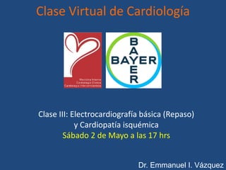 Clase III: Electrocardiografía básica (Repaso)
y Cardiopatía isquémica
Sábado 2 de Mayo a las 17 hrs
Dr. Emmanuel I. Vázquez
Clase Virtual de Cardiología
 