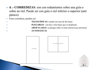 } d .- CORREDIZAS: son con rodamientos sobre una guía o
sobre un riel. Puede ser con guía o riel inferior o superior (anti
pánico)
} Estas corredizas, pueden ser:
} TELESCÓPICAS: cuando son mas de dos hojas
} PLEGABLES: con dos o mas hojas que se desplazan.
} ARTICULADAS: se pliegan sobre el muro lateral (caso portones)
} AUTOMATICAS
 