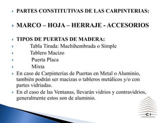 } PARTES CONSTITUTIVAS DE LAS CARPINTERIAS:
} MARCO – HOJA – HERRAJE - ACCESORIOS
} TIPOS DE PUERTAS DE MADERA:
} Tabla Tirada: Machihembrada o Simple
} Tablero Macizo
} Puerta Placa
} Mixta
} En caso de Carpinterías de Puertas en Metal o Aluminio,
también podrán ser macizas o tableros metálicos y/o con
partes vidriadas.
} En el caso de las Ventanas, llevarán vidrios y contravidrios,
generalmente estos son de aluminio.
 