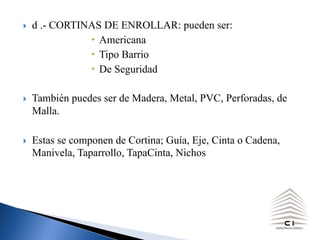 } d .- CORTINAS DE ENROLLAR: pueden ser:
Americana
Tipo Barrio
De Seguridad
} También puedes ser de Madera, Metal, PVC, Perforadas, de
Malla.
} Estas se componen de Cortina; Guía, Eje, Cinta o Cadena,
Manivela, Taparrollo, TapaCinta, Nichos
 