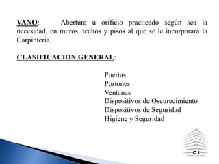 VANO: Abertura u orificio practicado según sea la
necesidad, en muros, techos y pisos al que se le incorporará la
Carpintería.
CLASIFICACION GENERAL:
Puertas
Portones
Ventanas
Dispositivos de Oscurecimiento
Dispositivos de Seguridad
Higiene y Seguridad
 
