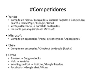 #CompeHdores	
  
•  Yahoo	
  

•  Compite	
  en	
  Picasa	
  /	
  Busquedas	
  /	
  Listados	
  Pagados	
  /	
  Google	
  Local	
  
Search	
  /	
  Home	
  Page	
  /	
  Froogle	
  /	
  Gmail	
  
•  Ventaja	
  diferencial	
  -­‐>	
  portal	
  de	
  contenidos	
  
•  Inestable	
  por	
  adquisición	
  de	
  Microsos	
  
	
  

•  Microsos	
  

•  Compite	
  en	
  búsquedas	
  /	
  Portal	
  de	
  contenidos	
  /	
  Aplicaciones	
  	
  
	
  	
  

•  Ebay	
  

•  Compite	
  en	
  búsquedas	
  /	
  Checkout	
  de	
  Google	
  (PayPal)	
  
	
  

•  Otros	
  
• 
• 
• 
• 

Amazon	
  -­‐>	
  Google	
  ebooks	
  
Hulu	
  -­‐>	
  Youtube	
  
Washington	
  Post	
  -­‐>	
  NoHcias	
  /	
  Google	
  Readers	
  
Facebook	
  -­‐>	
  Google	
  chat	
  /	
  Picasa	
  

 