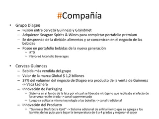 #Compañía	
  
•  Grupo	
  Diageo	
  

–  Fusión	
  entre	
  cerveza	
  Guinness	
  y	
  Grandmet	
  
–  Adquieren	
  Seagran	
  Spirits	
  &	
  Wines	
  para	
  completar	
  portafolio	
  premium	
  
–  Se	
  desprende	
  de	
  la	
  división	
  alimentos	
  y	
  se	
  concentran	
  en	
  el	
  negocio	
  de	
  las	
  
bebidas	
  
–  Posee	
  en	
  portafolio	
  bebidas	
  de	
  la	
  nueva	
  generación	
  
	
  

•  RTD	
  
•  Flavored	
  Alcoholic	
  Beverages	
  

•  Cerveza	
  Guinness	
  

–  Bebida	
  más	
  vendida	
  del	
  grupo	
  
–  Valor	
  de	
  la	
  marca	
  Global	
  $	
  1,2	
  billones	
  
–  37%	
  del	
  volumen	
  del	
  negocio	
  de	
  Diageo	
  era	
  producto	
  de	
  la	
  venta	
  de	
  Guinness	
  
-­‐>	
  Vaca	
  Lechera	
  
–  Innovación	
  de	
  Packaging	
  

•  Sistema	
  en	
  el	
  fondo	
  de	
  la	
  lata	
  por	
  el	
  cual	
  se	
  liberaba	
  nitrógeno	
  que	
  replicaba	
  el	
  efecto	
  de	
  
la	
  cerveza	
  recién	
  Wrada	
  -­‐>	
  canal	
  supermercado	
  
•  Luego	
  se	
  aplica	
  la	
  misma	
  tecnología	
  a	
  las	
  botellas	
  -­‐>	
  canal	
  tradicional	
  

–  Innovación	
  del	
  Producto	
  

•  “Guinness	
  DraM	
  Extra	
  Cold”	
  -­‐>	
  Sistema	
  adicional	
  de	
  enfriamiento	
  que	
  se	
  agrega	
  a	
  los	
  
barriles	
  de	
  los	
  pubs	
  para	
  bajar	
  la	
  temperatura	
  de	
  6	
  a	
  4	
  grados	
  y	
  mejorar	
  el	
  sabor	
  

 
