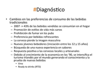 #DiagnósWco	
  
•  Cambios	
  en	
  las	
  preferencias	
  de	
  consumo	
  de	
  las	
  bebidas	
  
tradicionales	
  
– 
– 
– 
– 
– 
– 
– 
– 
– 

2007	
  -­‐>	
  43%	
  de	
  las	
  bebidas	
  vendidas	
  se	
  consumían	
  en	
  el	
  hogar	
  
Promoción	
  de	
  esWlos	
  de	
  vida	
  más	
  sanos	
  
Prohibición	
  de	
  fumar	
  en	
  los	
  pubs	
  
Preferencia	
  por	
  bebidas	
  refrescantes	
  
La	
  cerveza	
  pierde	
  la	
  imagen	
  masculina	
  
Nuevos	
  jóvenes	
  bebedores	
  (iniciación	
  entre	
  los	
  12	
  y	
  15	
  años)	
  
Búsqueda	
  de	
  una	
  nueva	
  experiencia	
  en	
  sabores	
  
Respuesta	
  posiWva	
  a	
  las	
  cervezas	
  locales	
  y	
  artesanales	
  
Debido	
  al	
  crecimiento	
  de	
  la	
  economía	
  en	
  los	
  ‘90,	
  se	
  intensiﬁca	
  el	
  
turismo	
  Irlandés	
  por	
  el	
  mundo	
  generando	
  el	
  conocimiento	
  y	
  la	
  
prueba	
  de	
  nuevas	
  bebidas	
  
•  Vino	
  
•  Ready	
  to	
  drinks	
  (RTD)	
  

	
  

 