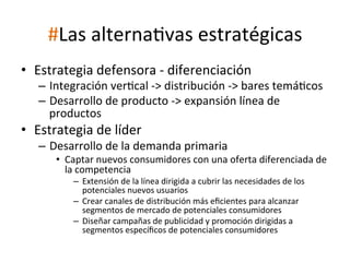 #Las	
  alternaWvas	
  estratégicas	
  
•  Estrategia	
  defensora	
  -­‐	
  diferenciación	
  

–  Integración	
  verWcal	
  -­‐>	
  distribución	
  -­‐>	
  bares	
  temáWcos	
  
–  Desarrollo	
  de	
  producto	
  -­‐>	
  expansión	
  línea	
  de	
  
productos	
  

•  Estrategia	
  de	
  líder	
  

–  Desarrollo	
  de	
  la	
  demanda	
  primaria	
  

•  Captar	
  nuevos	
  consumidores	
  con	
  una	
  oferta	
  diferenciada	
  de	
  
la	
  competencia	
  
–  Extensión	
  de	
  la	
  línea	
  dirigida	
  a	
  cubrir	
  las	
  necesidades	
  de	
  los	
  
potenciales	
  nuevos	
  usuarios	
  
–  Crear	
  canales	
  de	
  distribución	
  más	
  eﬁcientes	
  para	
  alcanzar	
  
segmentos	
  de	
  mercado	
  de	
  potenciales	
  consumidores	
  
–  Diseñar	
  campañas	
  de	
  publicidad	
  y	
  promoción	
  dirigidas	
  a	
  
segmentos	
  especíﬁcos	
  de	
  potenciales	
  consumidores	
  

 