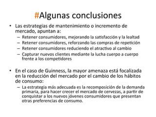 #Algunas	
  conclusiones	
  
•  Las	
  estrategias	
  de	
  mantenimiento	
  o	
  incremento	
  de	
  
mercado,	
  apuntan	
  a:	
  
– 
– 
– 
– 
	
  

Retener	
  consumidores,	
  mejorando	
  la	
  saWsfacción	
  y	
  la	
  lealtad	
  
Retener	
  consumidores,	
  reforzando	
  las	
  compras	
  de	
  repeWción	
  
Retener	
  consumidores	
  reduciendo	
  el	
  atracWvo	
  al	
  cambio	
  
Capturar	
  nuevos	
  clientes	
  mediante	
  la	
  lucha	
  cuerpo	
  a	
  cuerpo	
  
frente	
  a	
  los	
  compeWdores	
  

•  En	
  el	
  caso	
  de	
  Guinness,	
  la	
  mayor	
  amenaza	
  está	
  focalizada	
  
en	
  la	
  reducción	
  del	
  mercado	
  por	
  el	
  cambio	
  de	
  los	
  hábitos	
  
de	
  consumo:	
  

–  La	
  estrategia	
  más	
  adecuada	
  es	
  la	
  recomposición	
  de	
  la	
  demanda	
  
primaria,	
  para	
  hacer	
  crecer	
  el	
  mercado	
  de	
  cervezas,	
  a	
  parWr	
  de	
  
conquistar	
  a	
  los	
  nuevos	
  jóvenes	
  consumidores	
  que	
  presentan	
  
otras	
  preferencias	
  de	
  consumo.	
  
	
  

 