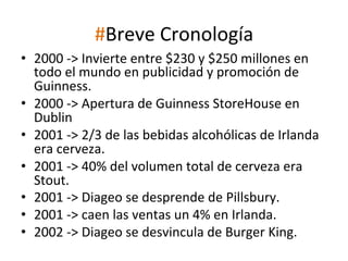 #Breve	
  Cronología	
  
•  2000	
  -­‐>	
  Invierte	
  entre	
  $230	
  y	
  $250	
  millones	
  en	
  
todo	
  el	
  mundo	
  en	
  publicidad	
  y	
  promoción	
  de	
  
Guinness.	
  
•  2000	
  -­‐>	
  Apertura	
  de	
  Guinness	
  StoreHouse	
  en	
  
Dublin	
  
•  2001	
  -­‐>	
  2/3	
  de	
  las	
  bebidas	
  alcohólicas	
  de	
  Irlanda	
  
era	
  cerveza.	
  
•  2001	
  -­‐>	
  40%	
  del	
  volumen	
  total	
  de	
  cerveza	
  era	
  
Stout.	
  
•  2001	
  -­‐>	
  Diageo	
  se	
  desprende	
  de	
  Pillsbury.	
  
•  2001	
  -­‐>	
  caen	
  las	
  ventas	
  un	
  4%	
  en	
  Irlanda.	
  
•  2002	
  -­‐>	
  Diageo	
  se	
  desvincula	
  de	
  Burger	
  King.	
  

 
