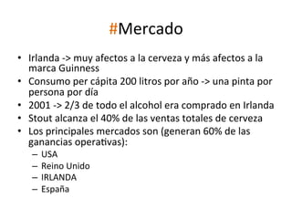 #Mercado	
  
•  Irlanda	
  -­‐>	
  muy	
  afectos	
  a	
  la	
  cerveza	
  y	
  más	
  afectos	
  a	
  la	
  
marca	
  Guinness	
  
•  Consumo	
  per	
  cápita	
  200	
  litros	
  por	
  año	
  -­‐>	
  una	
  pinta	
  por	
  
persona	
  por	
  día	
  
•  2001	
  -­‐>	
  2/3	
  de	
  todo	
  el	
  alcohol	
  era	
  comprado	
  en	
  Irlanda	
  
•  Stout	
  alcanza	
  el	
  40%	
  de	
  las	
  ventas	
  totales	
  de	
  cerveza	
  
•  Los	
  principales	
  mercados	
  son	
  (generan	
  60%	
  de	
  las	
  
ganancias	
  operaWvas):	
  
–  USA	
  
–  Reino	
  Unido	
  
–  IRLANDA	
  
–  España	
  

 