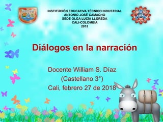 Diálogos en la narración
Docente William S. Díaz
(Castellano 3°)
Cali, febrero 27 de 2018
INSTITUCIÓN EDUCATIVA TÉCNICO INDUSTRIAL
ANTONIO JOSÉ CAMACHO
SEDE OLGA LUCÍA LLOREDA
CALI-COLOMBIA
2018
 