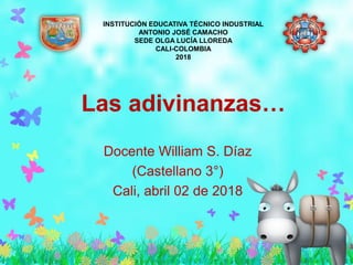 Las adivinanzas…
Docente William S. Díaz
(Castellano 3°)
Cali, abril 02 de 2018
INSTITUCIÓN EDUCATIVA TÉCNICO INDUSTRIAL
ANTONIO JOSÉ CAMACHO
SEDE OLGA LUCÍA LLOREDA
CALI-COLOMBIA
2018
 