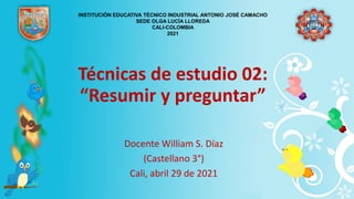 Técnicas de estudio 02:
“Resumir y preguntar”
Docente William S. Díaz
(Castellano 3°)
Cali, abril 29 de 2021
INSTITUCIÓN EDUCATIVA TÉCNICO INDUSTRIAL ANTONIO JOSÉ CAMACHO
SEDE OLGA LUCÍA LLOREDA
CALI-COLOMBIA
2021
 