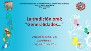 La tradición oral:
“Generalidades…”
Docente William S. Díaz
(Castellano 3°)
Cali, julio 01 de 2021
INSTITUCIÓN EDUCATIVA TÉCNICO INDUSTRIAL ANTONIO JOSÉ CAMACHO
SEDE OLGA LUCÍA LLOREDA
CALI-COLOMBIA
2021
 