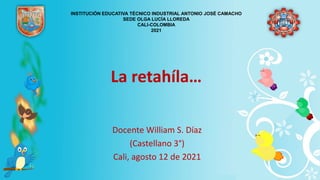 La retahíla…
Docente William S. Díaz
(Castellano 3°)
Cali, agosto 12 de 2021
INSTITUCIÓN EDUCATIVA TÉCNICO INDUSTRIAL ANTONIO JOSÉ CAMACHO
SEDE OLGA LUCÍA LLOREDA
CALI-COLOMBIA
2021
 