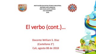 INSTITUCIÓN EDUCATIVA TÉCNICO INDUSTRIAL
ANTONIO JOSÉ CAMACHO
SEDE OLGA LUCÍA LLOREDA
CALI-COLOMBIA
2018
El verbo (cont.)…
Docente William S. Díaz
(Castellano 3°)
Cali, agosto 08 de 2018
 