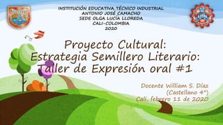 Proyecto Cultural:
Estrategia Semillero Literario:
Taller de Expresión oral #1
Docente William S. Díaz
(Castellano 4°)
Cali, febrero 11 de 2020
INSTITUCIÓN EDUCATIVA TÉCNICO INDUSTRIAL
ANTONIO JOSÉ CAMACHO
SEDE OLGA LUCÍA LLOREDA
CALI-COLOMBIA
2020
 