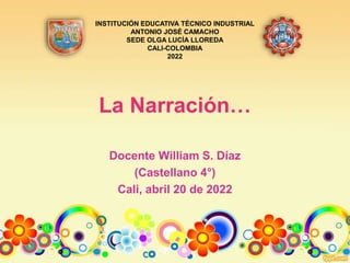 La Narración…
Docente William S. Díaz
(Castellano 4°)
Cali, abril 20 de 2022
INSTITUCIÓN EDUCATIVA TÉCNICO INDUSTRIAL
ANTONIO JOSÉ CAMACHO
SEDE OLGA LUCÍA LLOREDA
CALI-COLOMBIA
2022
 
