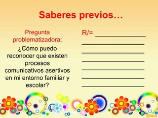 Saberes previos…
Pregunta
problematizadora:
¿Cómo puedo
reconocer que existen
procesos
comunicativos asertivos
en mi entorno familiar y
escolar?
R/= _____________
________________
________________
________________
________________
________________
________________
 