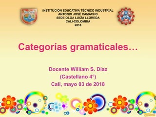 Categorías gramaticales…
Docente William S. Díaz
(Castellano 4°)
Cali, mayo 03 de 2018
INSTITUCIÓN EDUCATIVA TÉCNICO INDUSTRIAL
ANTONIO JOSÉ CAMACHO
SEDE OLGA LUCÍA LLOREDA
CALI-COLOMBIA
2018
 
