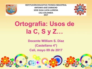 Ortografía: Usos de
la C, S y Z…
Docente William S. Díaz
(Castellano 4°)
Cali, mayo 09 de 2017
 
