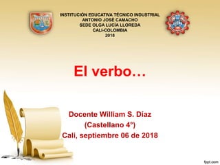 El verbo…
Docente William S. Díaz
(Castellano 4°)
Cali, septiembre 06 de 2018
INSTITUCIÓN EDUCATIVA TÉCNICO INDUSTRIAL
ANTONIO JOSÉ CAMACHO
SEDE OLGA LUCÍA LLOREDA
CALI-COLOMBIA
2018
 